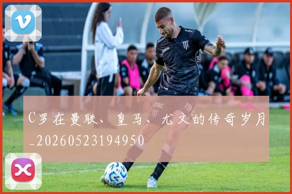 C罗在曼联、皇马、尤文的传奇岁月_20260523194950