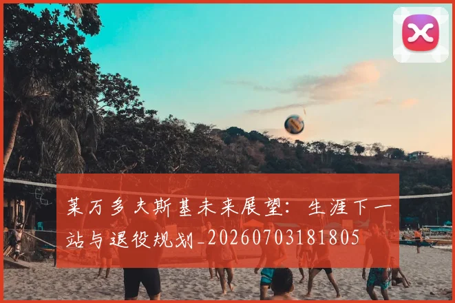 莱万多夫斯基未来展望:生涯下一站与退役规划_20260703181805