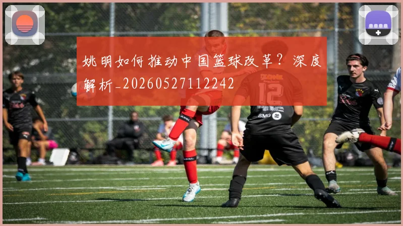 姚明如何推动中国篮球改革?深度解析_20260527112242