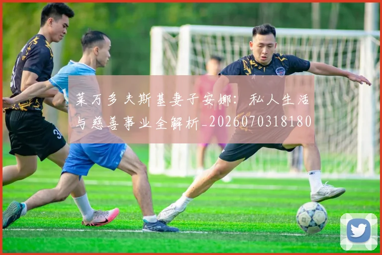 莱万多夫斯基妻子安娜：私人生活与慈善事业全解析_20260703181802