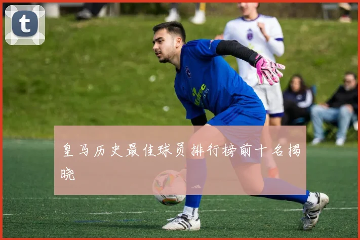 皇马历史最佳球员排行榜前十名揭晓