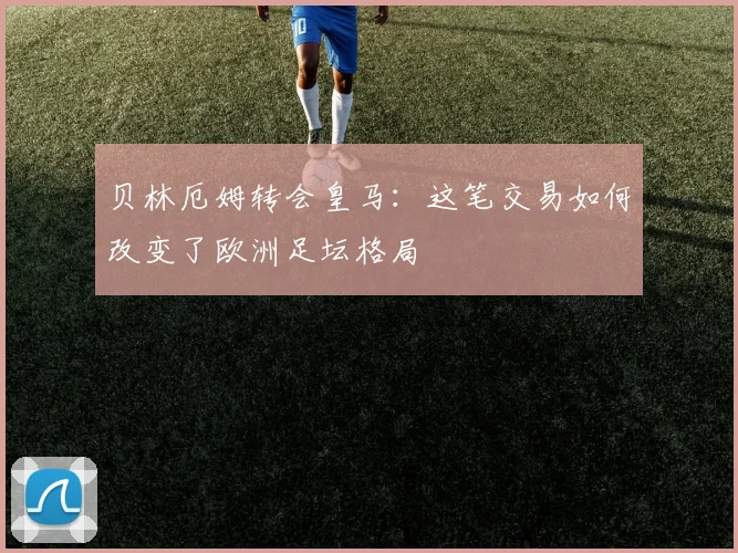 贝林厄姆转会皇马:这笔交易如何改变了欧洲足坛格局