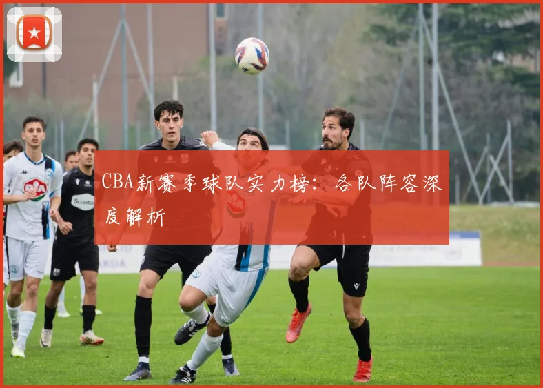 CBA新赛季球队实力榜：各队阵容深度解析